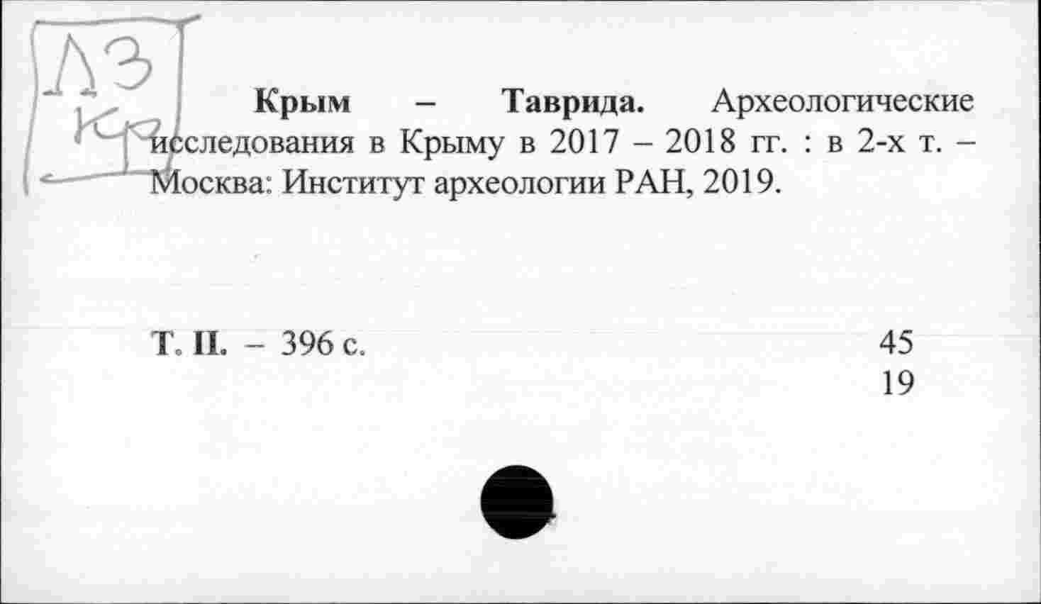 ﻿Крым - Таврида. Археологические следования в Крыму в 2017 - 2018 гг. : в 2-х т. -осква: Институт археологии РАН, 2019.
То II. - 396 с.
45
19